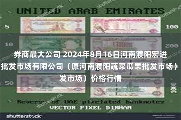 券商最大公司 2024年8月16日河南濮阳宏进农副产品批发市场有限公司（原河南濮阳蔬菜瓜果批发市场）价格行情