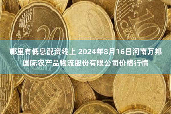 哪里有低息配资线上 2024年8月16日河南万邦国际农产品物流股份有限公司价格行情