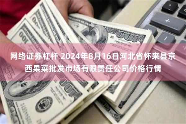 网络证劵杠杆 2024年8月16日河北省怀来县京西果菜批发市场有限责任公司价格行情