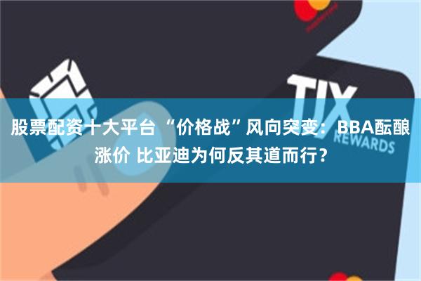 股票配资十大平台 “价格战”风向突变：BBA酝酿涨价 比亚迪为何反其道而行？