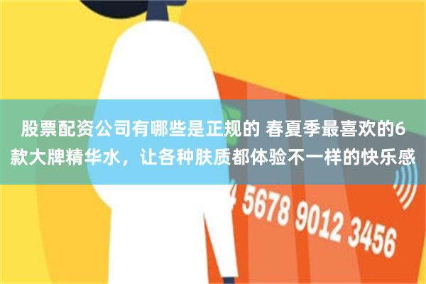 股票配资公司有哪些是正规的 春夏季最喜欢的6款大牌精华水，让各种肤质都体验不一样的快乐感