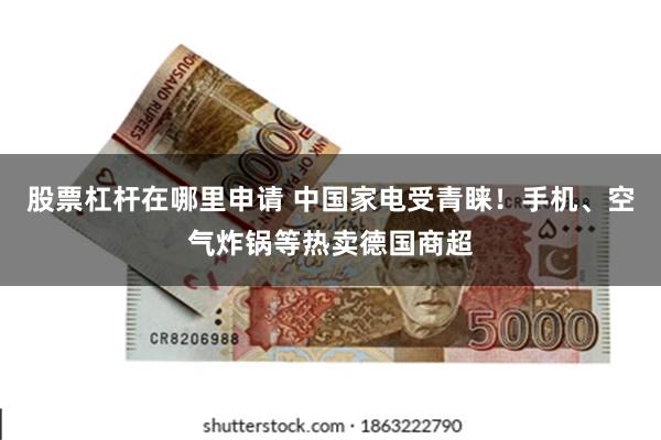 股票杠杆在哪里申请 中国家电受青睐！手机、空气炸锅等热卖德国商超