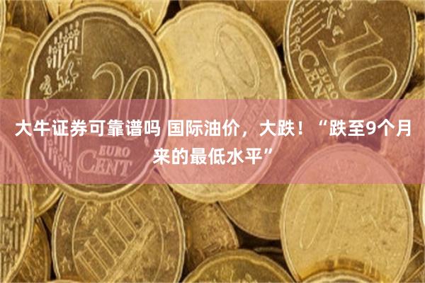 大牛证券可靠谱吗 国际油价，大跌！“跌至9个月来的最低水平”