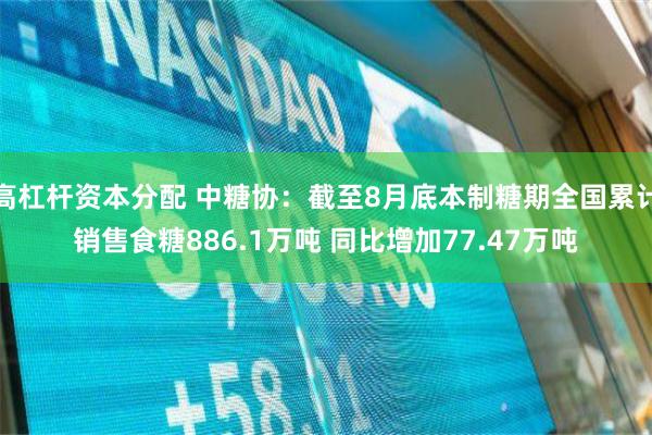 高杠杆资本分配 中糖协：截至8月底本制糖期全国累计销售食糖886.1万吨 同比增加77.47万吨