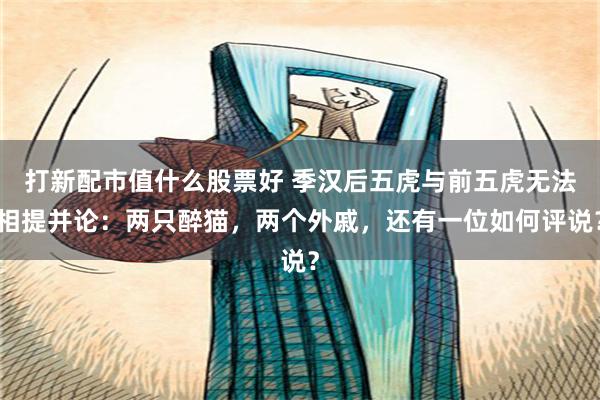 打新配市值什么股票好 季汉后五虎与前五虎无法相提并论：两只醉猫，两个外戚，还有一位如何评说？