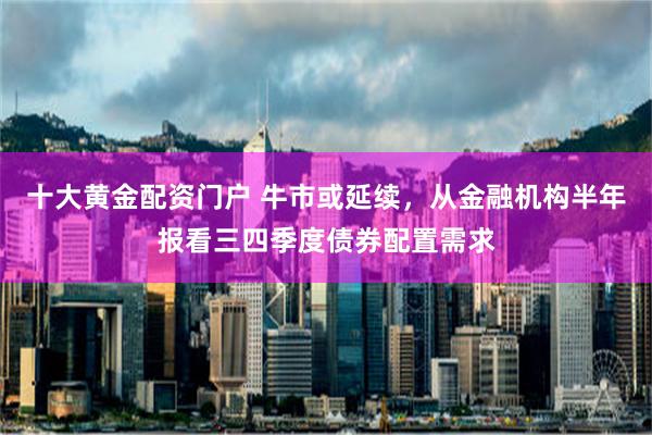 十大黄金配资门户 牛市或延续，从金融机构半年报看三四季度债券配置需求