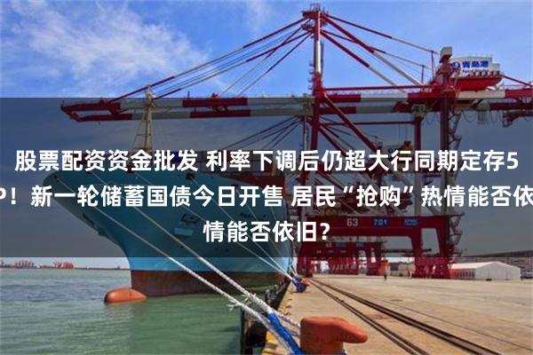 股票配资资金批发 利率下调后仍超大行同期定存50BP！新一轮储蓄国债今日开售 居民“抢购”热情能否依旧？