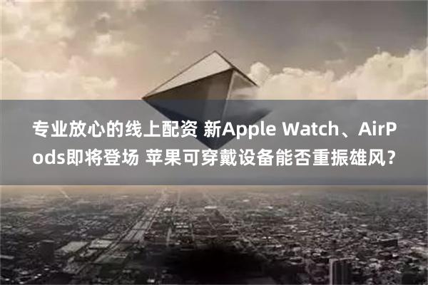 专业放心的线上配资 新Apple Watch、AirPods即将登场 苹果可穿戴设备能否重振雄风？