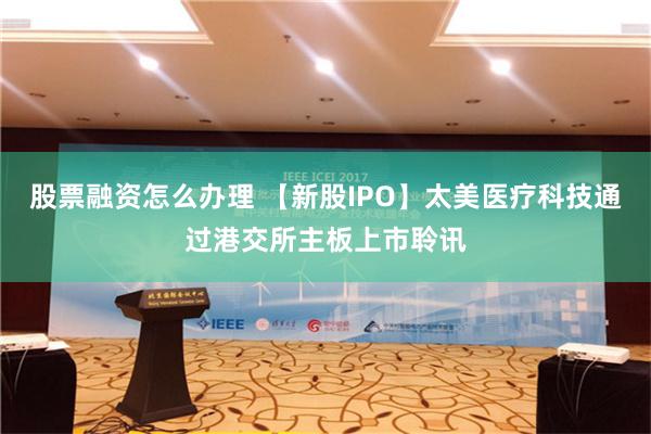 股票融资怎么办理 【新股IPO】太美医疗科技通过港交所主板上市聆讯