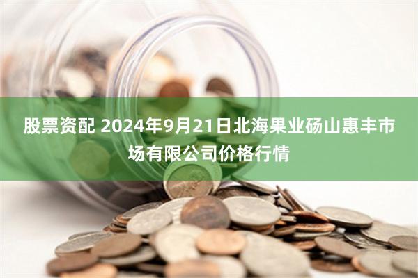 股票资配 2024年9月21日北海果业砀山惠丰市场有限公司价格行情