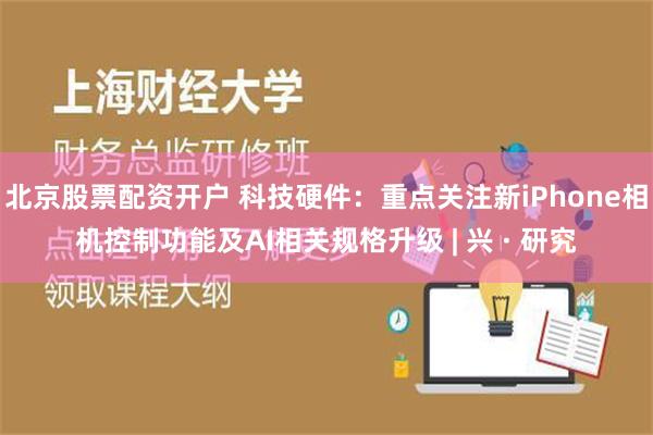 北京股票配资开户 科技硬件：重点关注新iPhone相机控制功能及AI相关规格升级 | 兴 · 研究