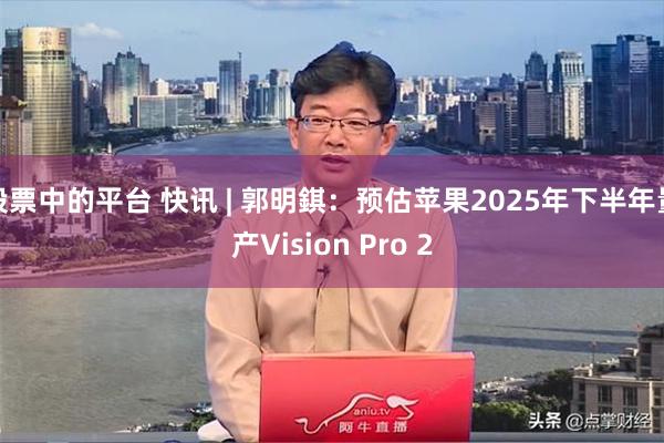 股票中的平台 快讯 | 郭明錤：预估苹果2025年下半年量产Vision Pro 2