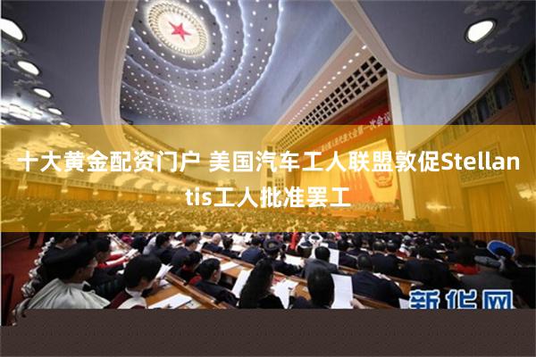 十大黄金配资门户 美国汽车工人联盟敦促Stellantis工人批准罢工