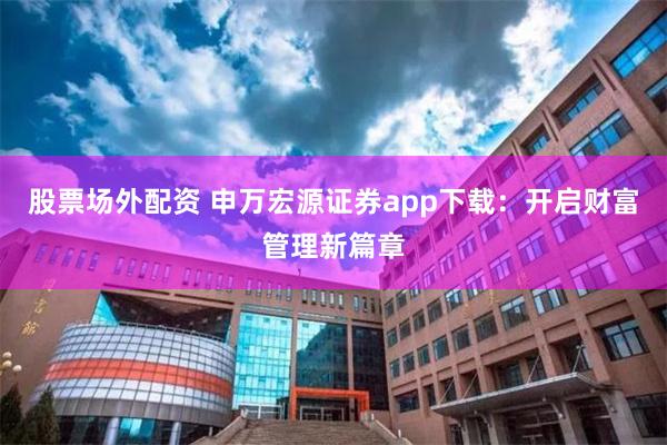 股票场外配资 申万宏源证券app下载：开启财富管理新篇章