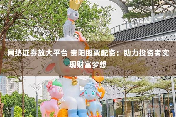 网络证劵放大平台 贵阳股票配资：助力投资者实现财富梦想