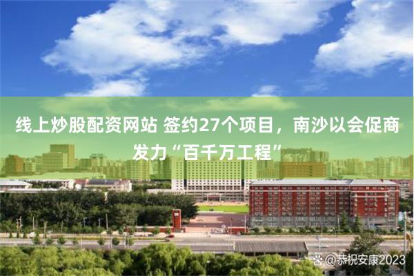 线上炒股配资网站 签约27个项目，南沙以会促商发力“百千万工程”