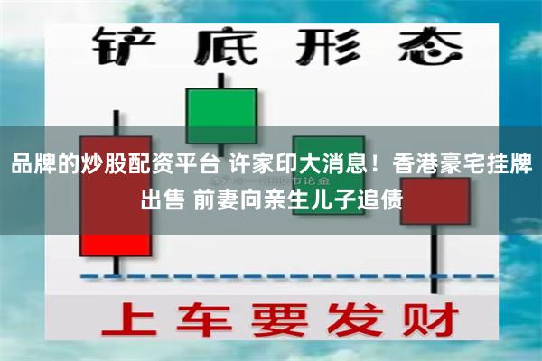 品牌的炒股配资平台 许家印大消息！香港豪宅挂牌出售 前妻向亲生儿子追债