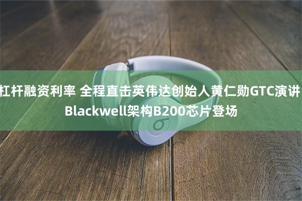 杠杆融资利率 全程直击英伟达创始人黄仁勋GTC演讲：Blackwell架构B200芯片登场