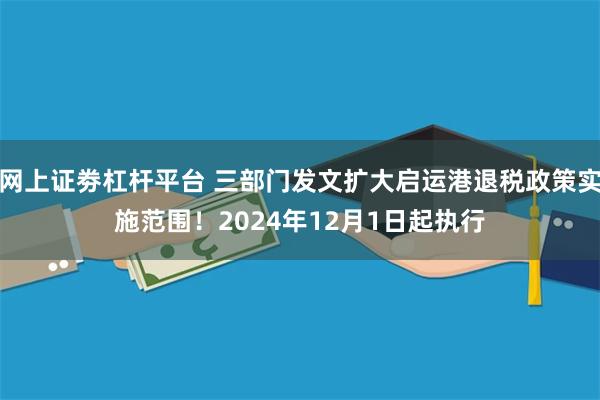 网上证劵杠杆平台 三部门发文扩大启运港退税政策实施范围！2024年12月1日起执行