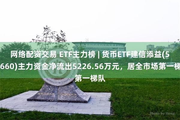 网络配资交易 ETF主力榜 | 货币ETF建信添益(511660)主力资金净流出5226.56万元，居全市场第一梯队