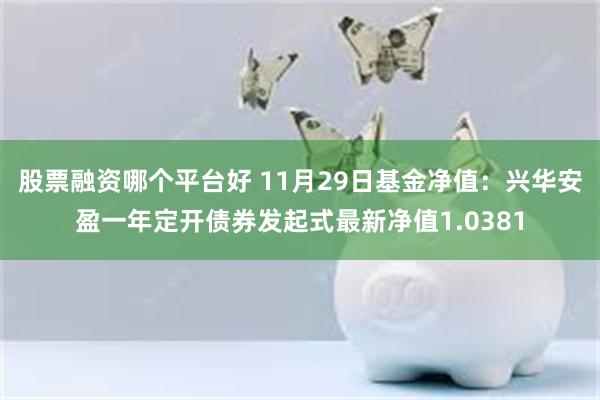 股票融资哪个平台好 11月29日基金净值：兴华安盈一年定开债券发起式最新净值1.0381