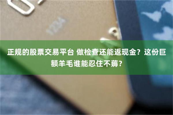 正规的股票交易平台 做检查还能返现金？这份巨额羊毛谁能忍住不薅？