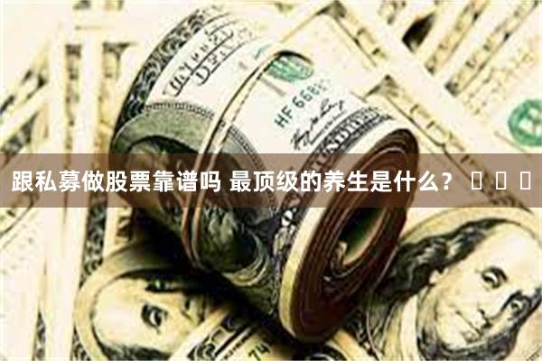 跟私募做股票靠谱吗 最顶级的养生是什么？ ​​​