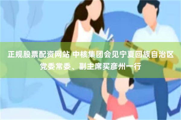 正规股票配资网站 中核集团会见宁夏回族自治区党委常委、副主席买彦州一行