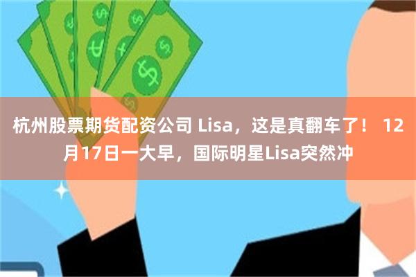 杭州股票期货配资公司 Lisa，这是真翻车了！ 12月17日一大早，国际明星Lisa突然冲