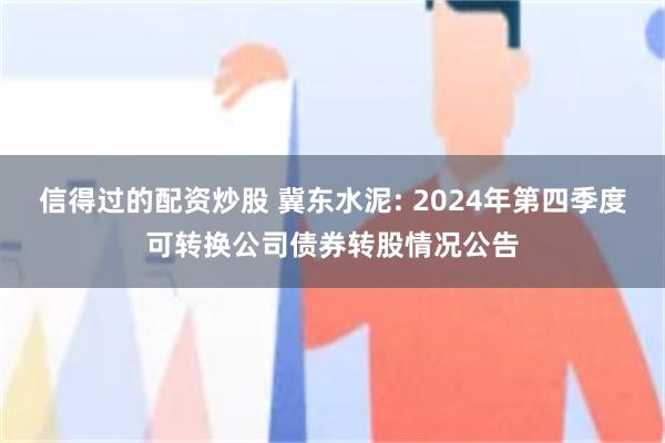 信得过的配资炒股 冀东水泥: 2024年第四季度可转换公司债券转股情况公告