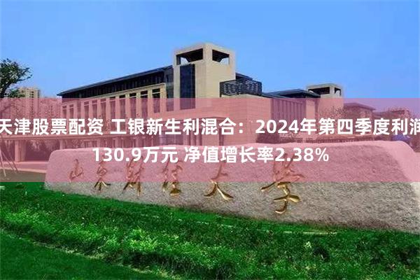 天津股票配资 工银新生利混合：2024年第四季度利润130.9万元 净值增长率2.38%