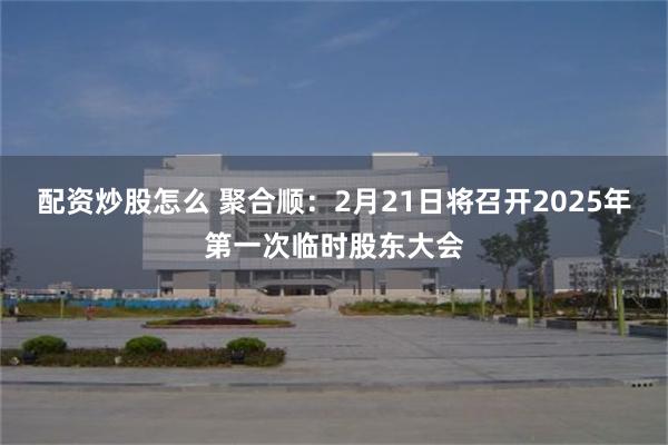 配资炒股怎么 聚合顺：2月21日将召开2025年第一次临时股东大会