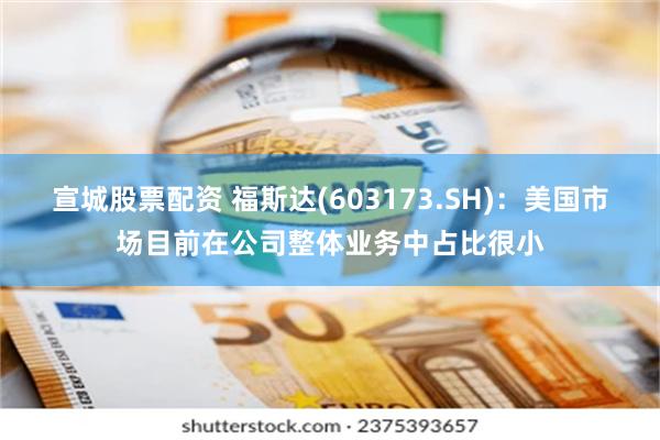 宣城股票配资 福斯达(603173.SH)：美国市场目前在公司整体业务中占比很小