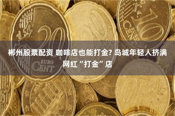 郴州股票配资 咖啡店也能打金? 岛城年轻人挤满网红“打金”店