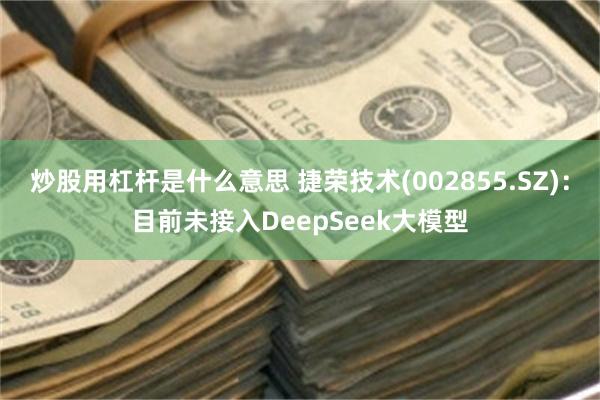 炒股用杠杆是什么意思 捷荣技术(002855.SZ)：目前未接入DeepSeek大模型