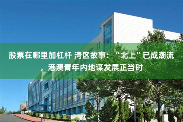 股票在哪里加杠杆 湾区故事：“北上”已成潮流，港澳青年内地谋发展正当时
