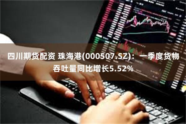 四川期货配资 珠海港(000507.SZ)：一季度货物吞吐量同比增长5.52%