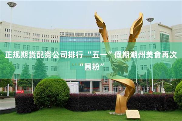 正规期货配资公司排行 “五一”假期潮州美食再次“圈粉”