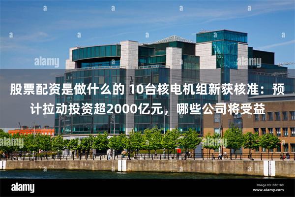 股票配资是做什么的 10台核电机组新获核准：预计拉动投资超2000亿元，哪些公司将受益