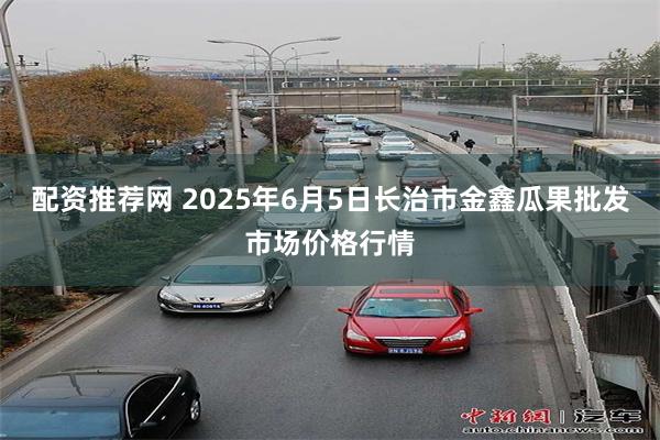 配资推荐网 2025年6月5日长治市金鑫瓜果批发市场价格行情