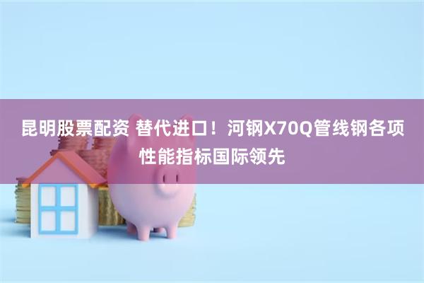 昆明股票配资 替代进口！河钢X70Q管线钢各项性能指标国际领先