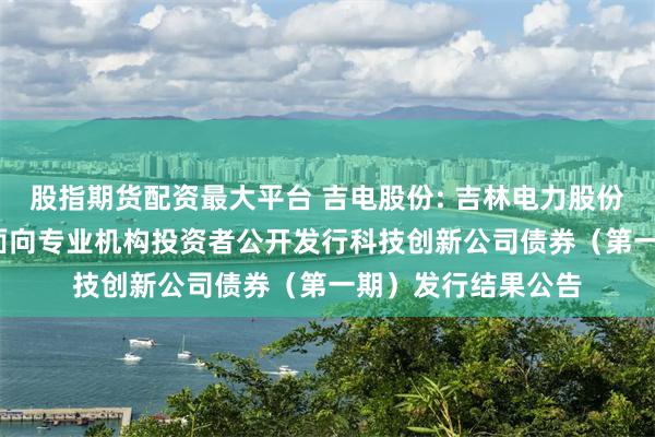 股指期货配资最大平台 吉电股份: 吉林电力股份有限公司2025年面向专业机构投资者公开发行科技创新公司债券（第一期）发行结果公告