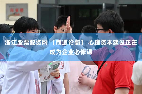 浙江股票配资网 【商道论衡】 心理资本建设正在成为企业必修课