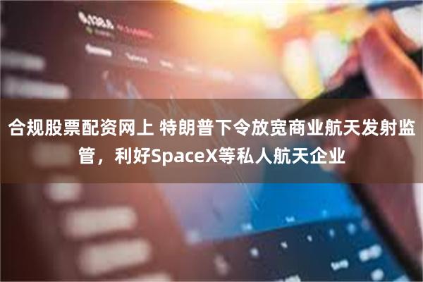 合规股票配资网上 特朗普下令放宽商业航天发射监管，利好SpaceX等私人航天企业