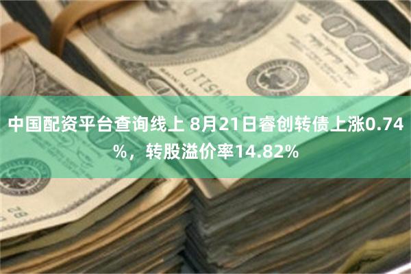 中国配资平台查询线上 8月21日睿创转债上涨0.74%，转股溢价率14.82%