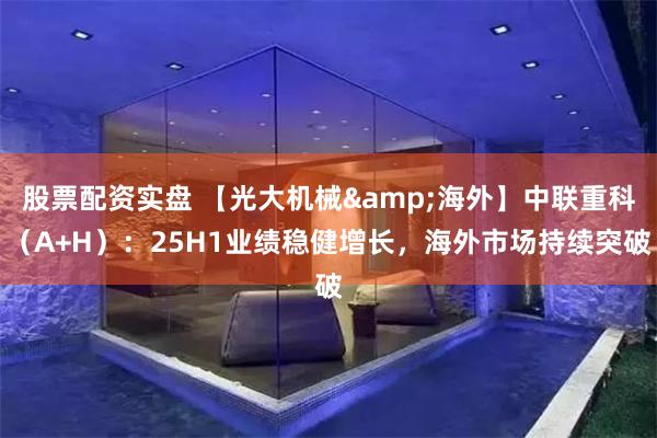 股票配资实盘 【光大机械&海外】中联重科（A+H）：25H1业绩稳健增长，海外市场持续突破